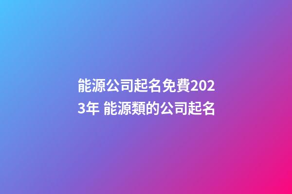 能源公司起名免費2023年 能源類的公司起名-第1張-公司起名-玄機派